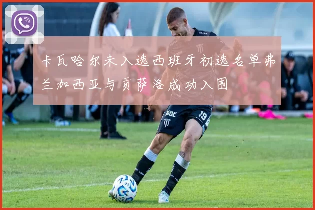 卡瓦哈尔未入选西班牙初选名单弗兰加西亚与贡萨洛成功入围