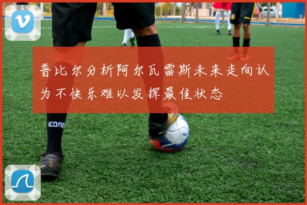 普比尔分析阿尔瓦雷斯未来走向认为不快乐难以发挥最佳状态