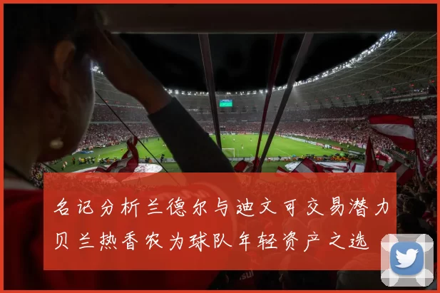 名记分析兰德尔与迪文可交易潜力贝兰热香农为球队年轻资产之选