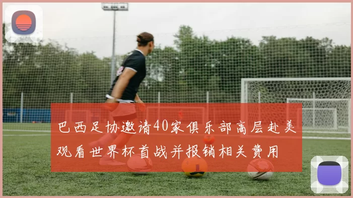 巴西足协邀请40家俱乐部高层赴美观看世界杯首战并报销相关费用