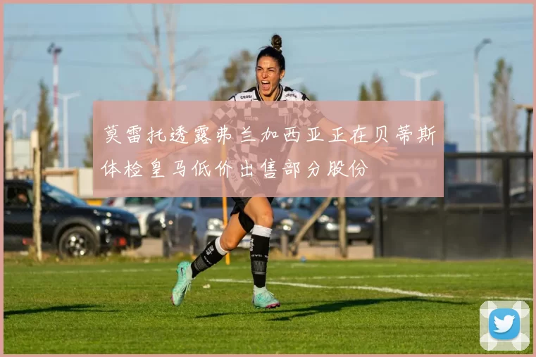 莫雷托透露弗兰加西亚正在贝蒂斯体检皇马低价出售部分股份