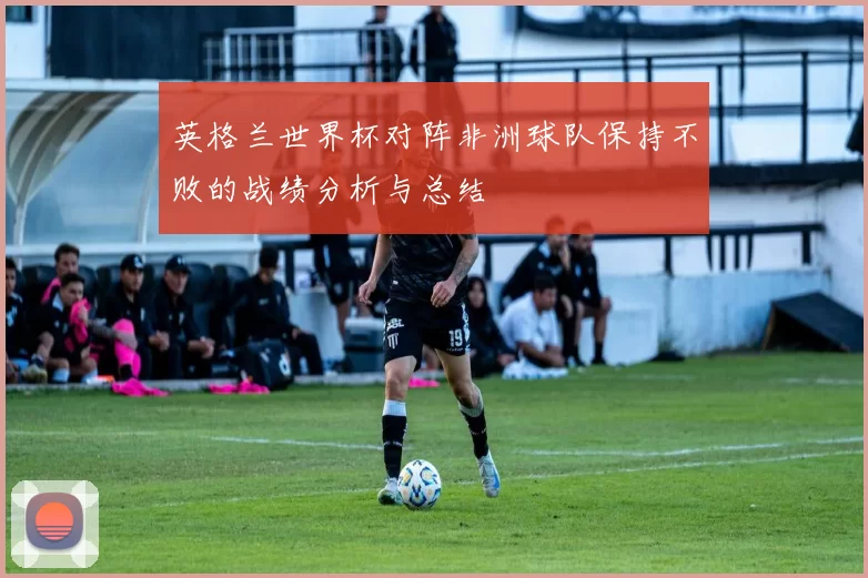 英格兰世界杯对阵非洲球队保持不败的战绩分析与总结