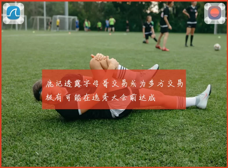 鹿记透露字母哥交易或为多方交易极有可能在选秀大会前达成