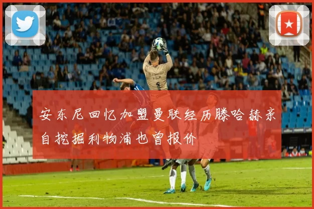 安东尼回忆加盟曼联经历滕哈赫亲自挖掘利物浦也曾报价