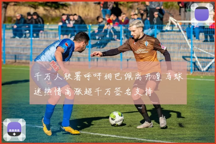 千万人联署呼吁姆巴佩离开皇马球迷热情高涨超千万签名支持