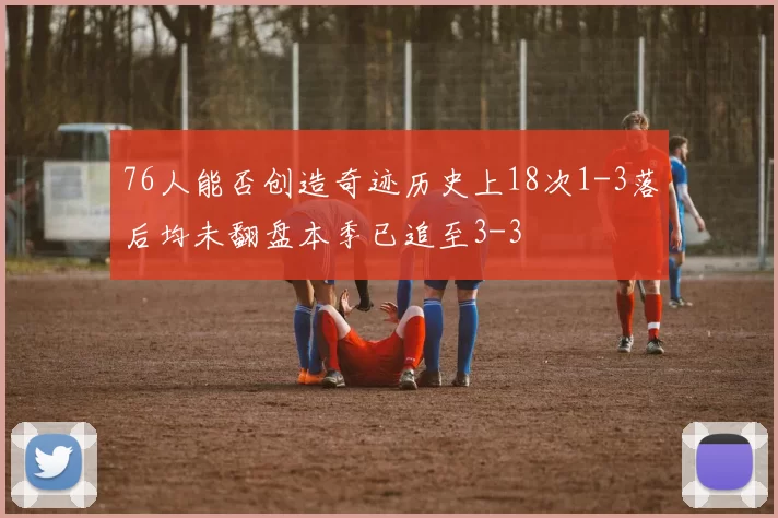 76人能否创造奇迹历史上18次1-3落后均未翻盘本季已追至3-3