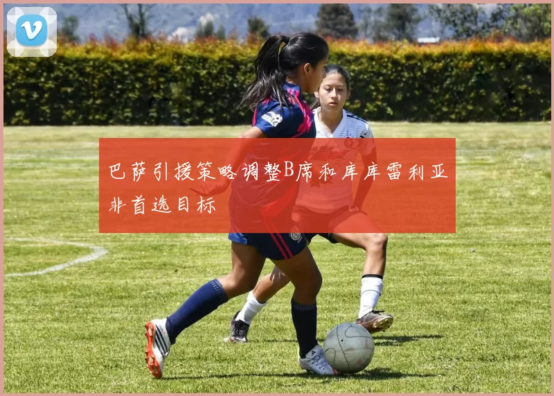巴萨引援策略调整B席和库库雷利亚非首选目标