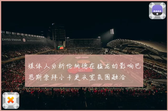 媒体人分析伦纳德在猛龙的影响巴恩斯崇拜小卡更衣室氛围融洽