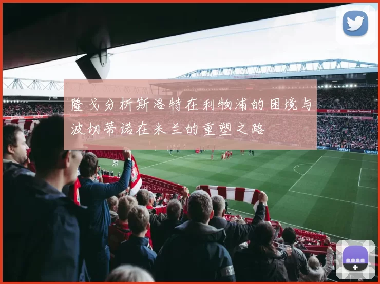隆戈分析斯洛特在利物浦的困境与波切蒂诺在米兰的重塑之路