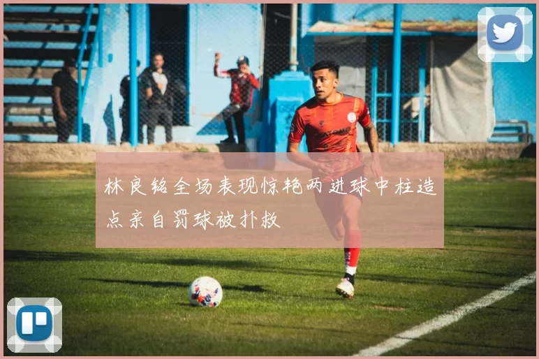 林良铭全场表现惊艳两进球中柱造点亲自罚球被扑救