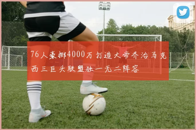 76人豪掷4000万打造大帝乔治马克西三巨头联盟独一无二阵容