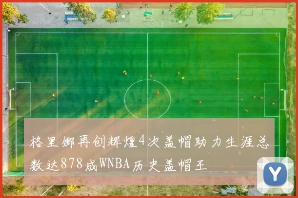 格里娜再创辉煌4次盖帽助力生涯总数达878成WNBA历史盖帽王