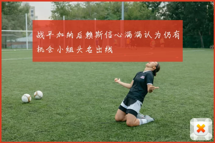 战平加纳后赖斯信心满满认为仍有机会小组头名出线
