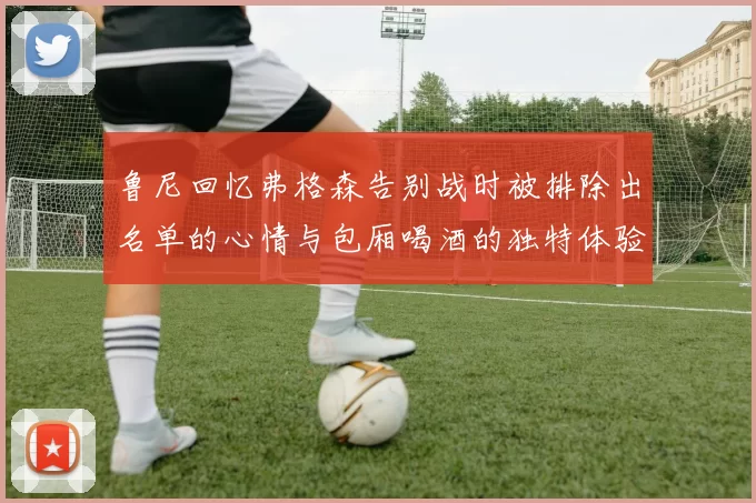 鲁尼回忆弗格森告别战时被排除出名单的心情与包厢喝酒的独特体验