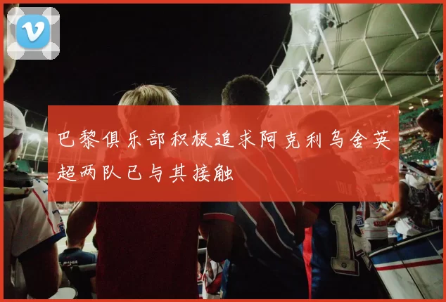 巴黎俱乐部积极追求阿克利乌舍英超两队已与其接触