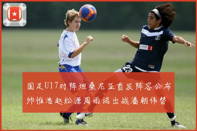 国足U17对阵坦桑尼亚首发阵容公布帅惟浩赵松源周雨诺出战潘朝伟替补