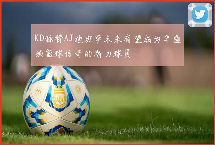 KD称赞AJ迪班萨未来有望成为华盛顿篮球传奇的潜力球员