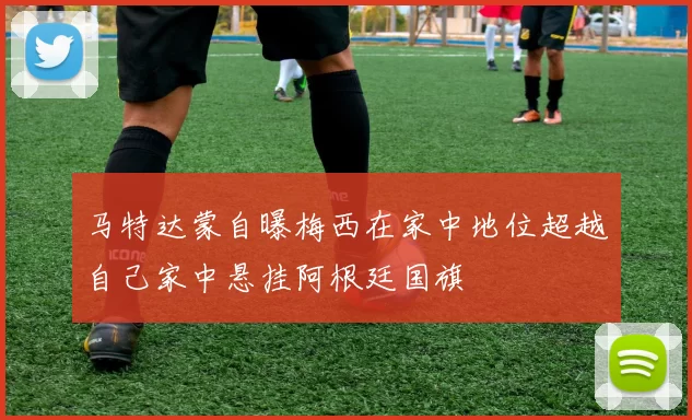马特达蒙自曝梅西在家中地位超越自己家中悬挂阿根廷国旗
