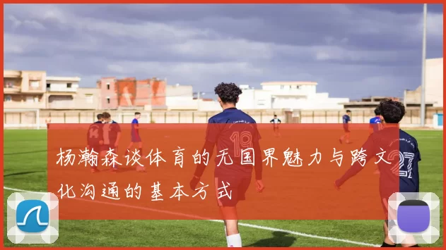 杨瀚森谈体育的无国界魅力与跨文化沟通的基本方式