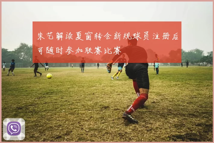 朱艺解读夏窗转会新规球员注册后可随时参加联赛比赛