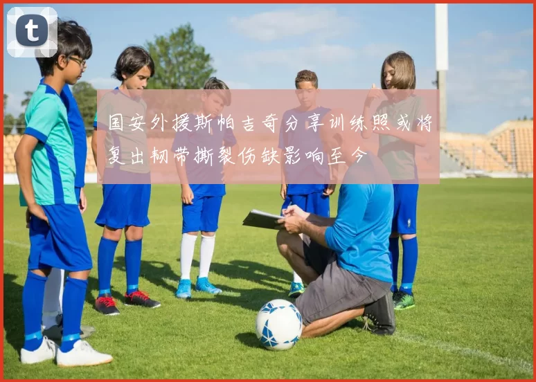 国安外援斯帕吉奇分享训练照或将复出韧带撕裂伤缺影响至今