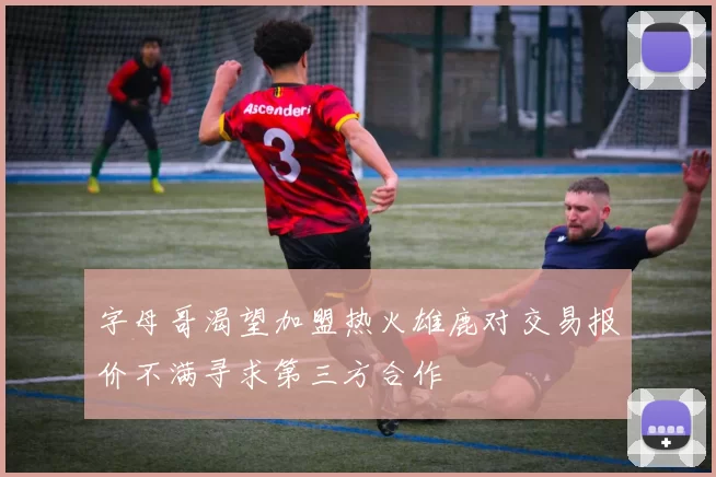 字母哥渴望加盟热火雄鹿对交易报价不满寻求第三方合作