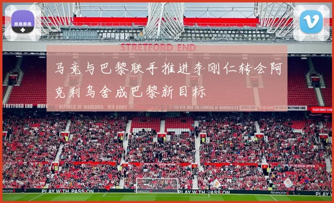 马竞与巴黎联手推进李刚仁转会阿克利乌舍成巴黎新目标